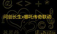 问剑长生x哪吒传奇联动上线 首届玩家见面会报名开启